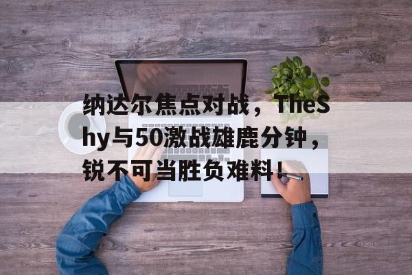 纳达尔焦点对战，TheShy与50激战雄鹿分钟，锐不可当胜负难料！(王家新帕斯捷尔纳克)