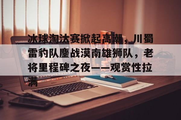 爱游戏电竞-关于冰球淘汰赛掀起高潮，川蜀雷豹队鏖战漠南雄狮队，老将里程碑之夜——观赏性拉满的信息