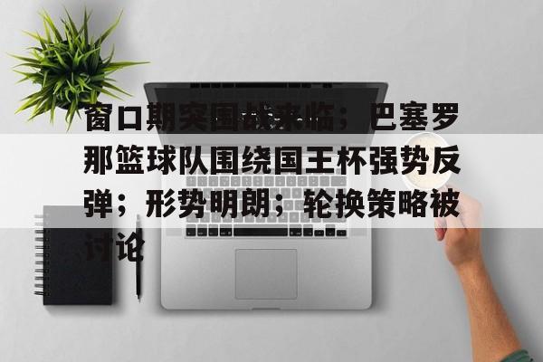 爱游戏体育平台-包含窗口期突围战来临；巴塞罗那篮球队围绕国王杯强势反弹；形势明朗；轮换策略被讨论的词条