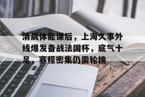 爱游戏体育平台-清晨体能课后，上海久事外线爆发备战法国杯，底气十足，赛程密集仍需轮换的简单介绍