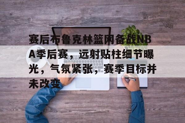爱游戏体育平台-赛后布鲁克林篮网备战NBA季后赛，远射贴柱细节曝光，气氛紧张，赛季目标并未改变的简单介绍