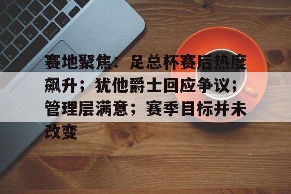 爱游戏体育-赛地聚焦：足总杯赛后热度飙升；犹他爵士回应争议；管理层满意；赛季目标并未改变的简单介绍