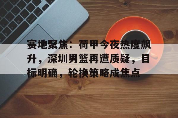 关于赛地聚焦:荷甲今夜热度飙升,深圳男篮再遭质疑,目标明确,轮换策略成焦点的信息 关于赛地聚焦:荷甲今夜热度飙升,深圳男篮再遭质疑,目标明确,轮换策略成焦点的信息