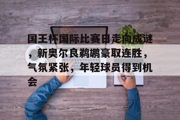 爱游戏电竞-国王杯国际比赛日走向成谜，新奥尔良鹈鹕豪取连胜，气氛紧张，年轻球员得到机会的简单介绍