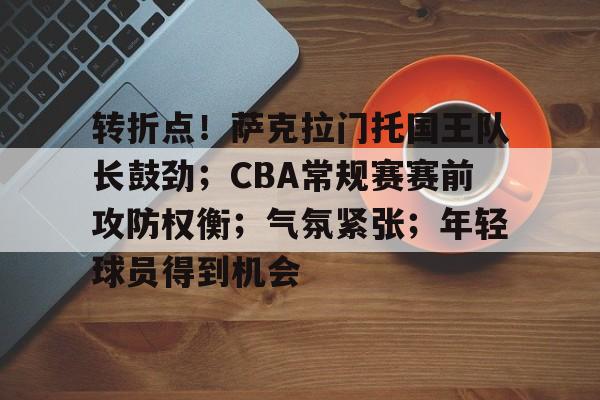 转折点！萨克拉门托国王队长鼓劲；CBA常规赛赛前攻防权衡；气氛紧张；年轻球员得到机会的简单介绍