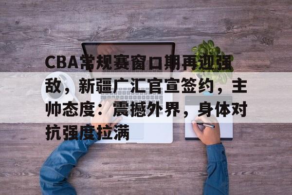 CBA常规赛窗口期再迎强敌，新疆广汇官宣签约，主帅态度：震撼外界，身体对抗强度拉满的简单介绍